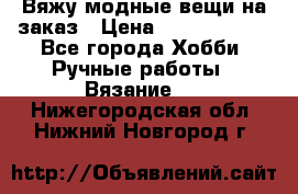 Вяжу модные вещи на заказ › Цена ­ 3000-10000 - Все города Хобби. Ручные работы » Вязание   . Нижегородская обл.,Нижний Новгород г.